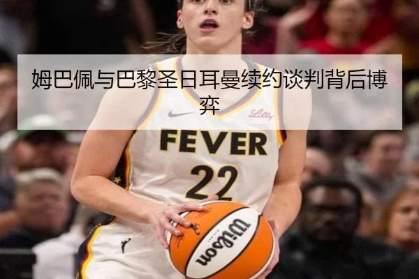 姆巴佩与巴黎圣日耳曼续约谈判背后博弈